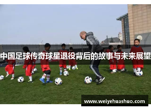 中国足球传奇球星退役背后的故事与未来展望