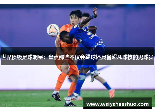 世界顶级足球明星：盘点那些不仅会踢球还具备超凡球技的男球员