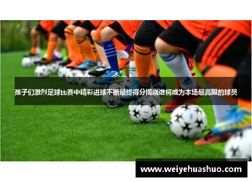 孩子们激烈足球比赛中精彩进球不断最终得分揭晓谁将成为本场最亮眼的球员
